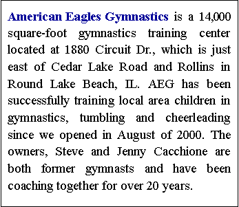 Text Box: American Eagles Gymnastics is a 14,000 square-foot gymnastics training center located at 1880 Circuit Dr., which is just east of Cedar Lake Road and Rollins in Round Lake Beach, IL. AEG has been successfully training local area children in gymnastics, tumbling and cheerleading since we opened in August of 2000. The owners, Steve and Jenny Cacchione are both former gymnasts and have been coaching together for over 19 years.