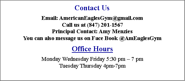 Text Box: Contact UsEmail: AmEaglesGym@comcast.net or submit the form below.Call us at (847) 201-1567Principal Contacts: Steve or Jenny CacchioneOffice HoursMonday, Wednesday and Friday from 10:00 am � 7:30 pmTuesday from 10:00 am � 8:30 pmThursday from 3:45 pm � 8:30 pmSaturdays from 9:00�12:00 (and maybe later if there are birthday parties). 