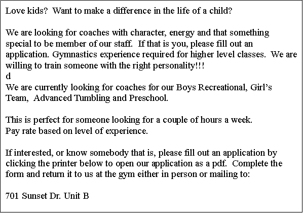 Text Box: Love kids??? Want to make a difference in the life of a child? We are looking for coaches with character, please fill out an application. Gymnastics experience required for higher level classes.

We want to start an Allstar cheer squad again and we are looking for a coach. If interested, please fill out an application form and return it to us at the gym 
1880 Circuit Dr.~Round Lake Beach, IL 60073