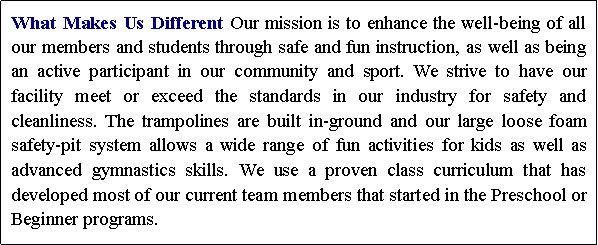Text Box: What Makes Us Different Our mission is to enhance the well-being of all our members and students through safe and fun instruction, as well as being an active participant in our community and sport. We strive to have our facility meet or exceed the standards in our industry for safety and cleanliness. The trampolines are built in-ground and our large loose foam safety-pit system allows a wide range of fun activities for kids as well as advanced gymnastics skills. We use a proven class curriculum that has developed most of our current team members that started in the Preschool or Beginner programs.